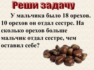 У мальчика было 18 орехов.
10 орехов он отдал сестре. На
сколько орехов больше
мальчик отдал сестре, чем
оставил себе?

 