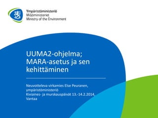 UUMA2-ohjelma;
MARA-asetus ja sen
kehittäminen
Neuvotteleva virkamies Else Peuranen,
ympäristöministeriö
Kiviaines- ja murskauspäivät 13.-14.2.2014,
Vantaa

 