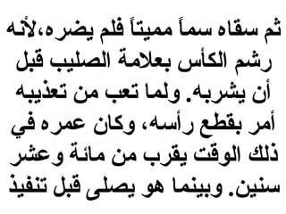 ‫ثم سقاه سما مميتا فلم يضره،لنه‬
‫،ً‬
‫،ً‬
‫رشم الكأس بعلمة الصليب قبل‬
‫أن يشربه. ولما تعب من تعذيبه‬
‫أمر بقطع رأسه، وكان عمره في‬
‫ذلك الوقت يقرب من مائة وعشر‬
‫سنين. وبينما هو يصلى قبل تنفيذ‬

 