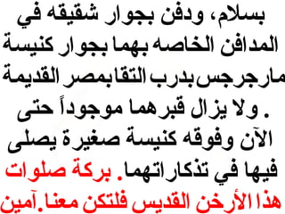 ‫بسل،م، ودفن بجوار شقيقه في‬
‫المدافن الخاصه بهما بجوار كنيسة‬
‫مارجرجس بدرب التقا بمصر القديمة‬
‫. ول يزال قبرهما موجودا حتى‬
‫ ً‬
‫الن وفوقه كنيسة صغيرة يصلى‬
‫فيها في رتذكارارتهما. بركة صلوات‬
‫هذا الرخن القديس فلتكن معنا.آمين‬

 