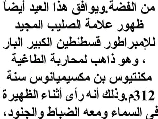 ‫ ً‬
‫من الفضة.ويوافق هذا العيد أيضا‬
‫ظهور علمة الصليب المجيد‬
‫للمبراطور قسطنطين الكبير البار‬
‫، وهو ذاهب لمحاربة الطاغية‬
‫مكنتيوس بن مكسيميانوس سنة‬
‫213م.وذلك أنه رأى أاثناء الظهيرة‬
‫فى السماء ومعه الضباط والجنود،‬

 