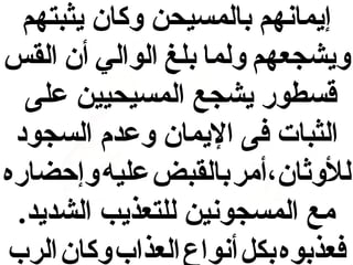 ‫إيمانهم بالمسيحن وكان يثبتهم‬
‫ويشجعهم ولما بلغ الوالي أن القس‬
‫قسطور يشجع المسيحيين على‬
‫الثبات فى اليمان وعدم السجود‬
‫للوثان،أمر بالقبض عليه وإحضاره‬
‫مع المسجونين للتعذيب الشديد.‬
‫فعذبوه بكل أنواع العذاب وكان الرب‬

 