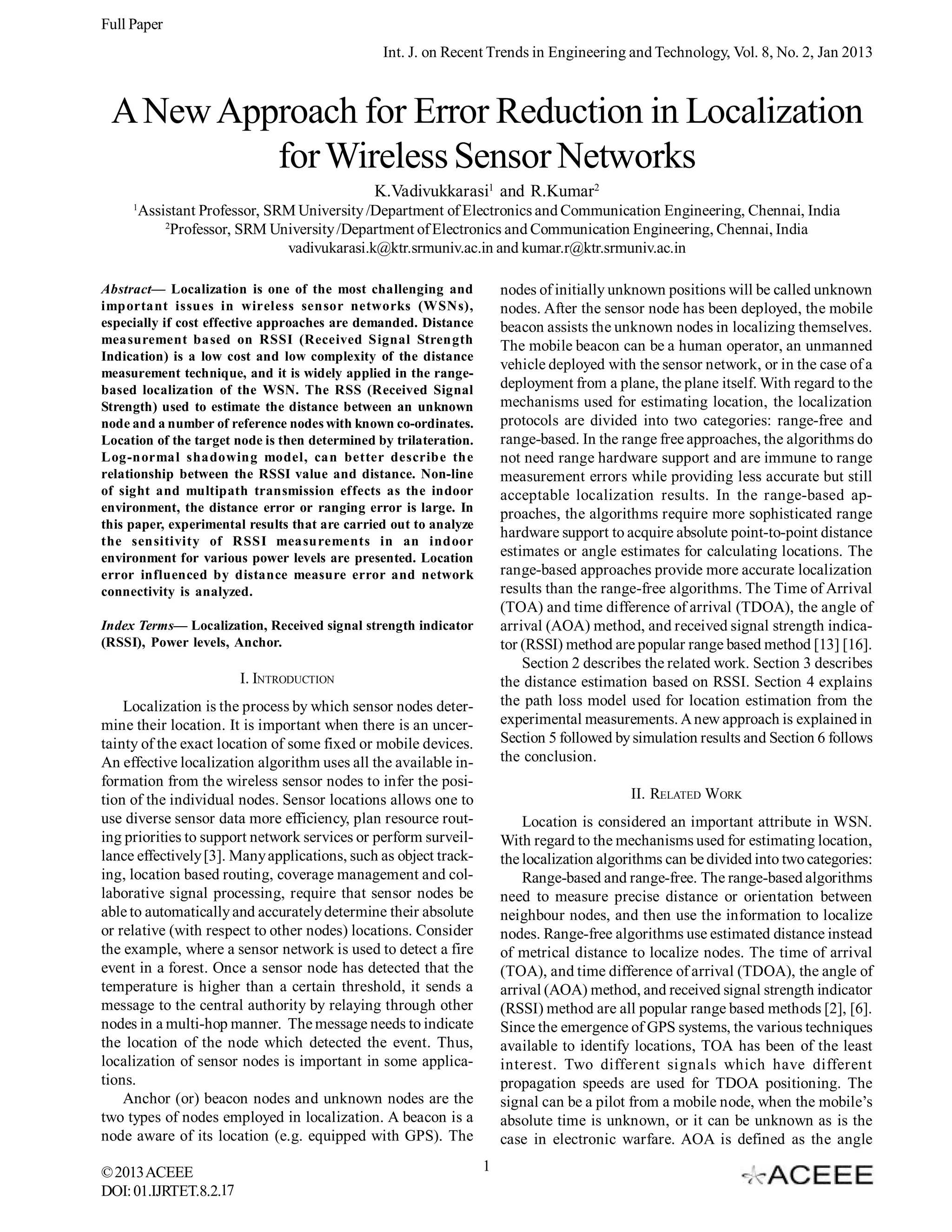 Full Paper Int. J. on Recent Trends in Engineering and Technology, Vol. 8, No. 2, Jan 2013 A New Approach for Error Reduction in Localization for Wireless Sensor Networks K.Vadivukkarasi1 and R.Kumar2 1 Assistant Professor, SRM University /Department of Electronics and Communication Engineering, Chennai, India 2 Professor, SRM University /Department of Electronics and Communication Engineering, Chennai, India vadivukarasi.k@ktr.srmuniv.ac.in and kumar.r@ktr.srmuniv.ac.in nodes of initially unknown positions will be called unknown nodes. After the sensor node has been deployed, the mobile beacon assists the unknown nodes in localizing themselves. The mobile beacon can be a human operator, an unmanned vehicle deployed with the sensor network, or in the case of a deployment from a plane, the plane itself. With regard to the mechanisms used for estimating location, the localization protocols are divided into two categories: range-free and range-based. In the range free approaches, the algorithms do not need range hardware support and are immune to range measurement errors while providing less accurate but still acceptable localization results. In the range-based approaches, the algorithms require more sophisticated range hardware support to acquire absolute point-to-point distance estimates or angle estimates for calculating locations. The range-based approaches provide more accurate localization results than the range-free algorithms. The Time of Arrival (TOA) and time difference of arrival (TDOA), the angle of arrival (AOA) method, and received signal strength indicator (RSSI) method are popular range based method [13] [16]. Section 2 describes the related work. Section 3 describes the distance estimation based on RSSI. Section 4 explains the path loss model used for location estimation from the experimental measurements. A new approach is explained in Section 5 followed by simulation results and Section 6 follows the conclusion. Abstract— Localization is one of the most challenging and important issues in wireless sensor networks (WSNs), especially if cost effective approaches are demanded. Distance measurement based on RSSI (Received Signal Strength Indication) is a low cost and low complexity of the distance measurement technique, and it is widely applied in the rangebased localization of the WSN. The RSS (Received Signal Strength) used to estimate the distance between an unknown node and a number of reference nodes with known co-ordinates. Location of the target node is then determined by trilateration. Log-normal shadowing model, can better describe the relationship between the RSSI value and distance. Non-line of sight and multipath transmission effects as the indoor environment, the distance error or ranging error is large. In this paper, experimental results that are carried out to analyze the sensitivity of RSSI measurements in an indoor environment for various power levels are presented. Location error influenced by distance measure error and network connectivity is analyzed. Index Terms— Localization, Received signal strength indicator (RSSI), Power levels, Anchor. I. INTRODUCTION Localization is the process by which sensor nodes determine their location. It is important when there is an uncertainty of the exact location of some fixed or mobile devices. An effective localization algorithm uses all the available information from the wireless sensor nodes to infer the position of the individual nodes. Sensor locations allows one to use diverse sensor data more efficiency, plan resource routing priorities to support network services or perform surveillance effectively [3]. Many applications, such as object tracking, location based routing, coverage management and collaborative signal processing, require that sensor nodes be able to automatically and accurately determine their absolute or relative (with respect to other nodes) locations. Consider the example, where a sensor network is used to detect a fire event in a forest. Once a sensor node has detected that the temperature is higher than a certain threshold, it sends a message to the central authority by relaying through other nodes in a multi-hop manner. The message needs to indicate the location of the node which detected the event. Thus, localization of sensor nodes is important in some applications. Anchor (or) beacon nodes and unknown nodes are the two types of nodes employed in localization. A beacon is a node aware of its location (e.g. equipped with GPS). The © 2013 ACEEE DOI: 01.IJRTET.8.2.17 II. RELATED WORK Location is considered an important attribute in WSN. With regard to the mechanisms used for estimating location, the localization algorithms can be divided into two categories: Range-based and range-free. The range-based algorithms need to measure precise distance or orientation between neighbour nodes, and then use the information to localize nodes. Range-free algorithms use estimated distance instead of metrical distance to localize nodes. The time of arrival (TOA), and time difference of arrival (TDOA), the angle of arrival (AOA) method, and received signal strength indicator (RSSI) method are all popular range based methods [2], [6]. Since the emergence of GPS systems, the various techniques available to identify locations, TOA has been of the least interest. Two different signals which have different propagation speeds are used for TDOA positioning. The signal can be a pilot from a mobile node, when the mobile’s absolute time is unknown, or it can be unknown as is the case in electronic warfare. AOA is defined as the angle 1 