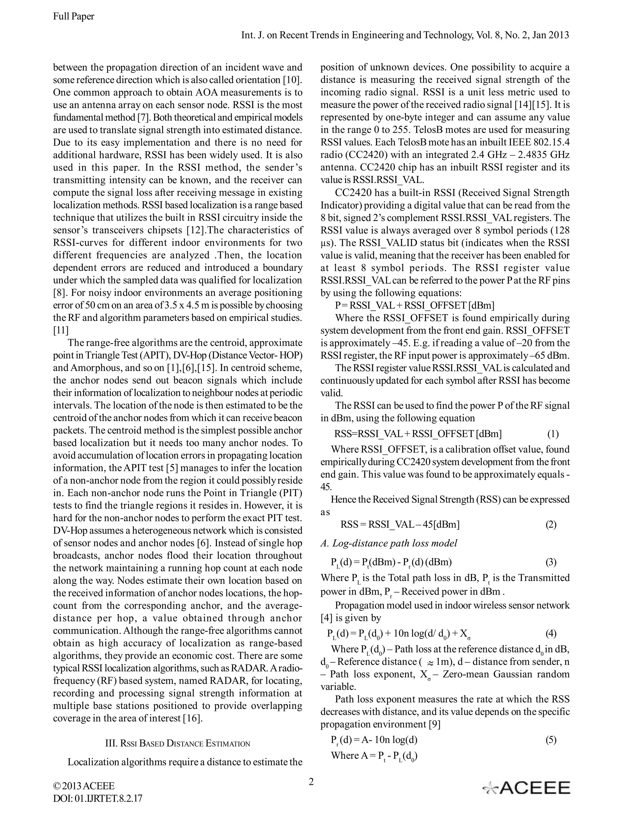 Full Paper Int. J. on Recent Trends in Engineering and Technology, Vol. 8, No. 2, Jan 2013 position of unknown devices. One possibility to acquire a distance is measuring the received signal strength of the incoming radio signal. RSSI is a unit less metric used to measure the power of the received radio signal [14][15]. It is represented by one-byte integer and can assume any value in the range 0 to 255. TelosB motes are used for measuring RSSI values. Each TelosB mote has an inbuilt IEEE 802.15.4 radio (CC2420) with an integrated 2.4 GHz – 2.4835 GHz antenna. CC2420 chip has an inbuilt RSSI register and its value is RSSI.RSSI_VAL. CC2420 has a built-in RSSI (Received Signal Strength Indicator) providing a digital value that can be read from the 8 bit, signed 2’s complement RSSI.RSSI_VAL registers. The RSSI value is always averaged over 8 symbol periods (128 µs). The RSSI_VALID status bit (indicates when the RSSI value is valid, meaning that the receiver has been enabled for at least 8 symbol periods. The RSSI register value RSSI.RSSI_VAL can be referred to the power P at the RF pins by using the following equations: P = RSSI_VAL + RSSI_OFFSET [dBm] Where the RSSI_OFFSET is found empirically during system development from the front end gain. RSSI_OFFSET is approximately –45. E.g. if reading a value of –20 from the RSSI register, the RF input power is approximately –65 dBm. The RSSI register value RSSI.RSSI_VAL is calculated and continuously updated for each symbol after RSSI has become valid. The RSSI can be used to find the power P of the RF signal in dBm, using the following equation RSS=RSSI_VAL + RSSI_OFFSET [dBm] (1) Where RSSI_OFFSET, is a calibration offset value, found empirically during CC2420 system development from the front end gain. This value was found to be approximately equals 45. Hence the Received Signal Strength (RSS) can be expressed as RSS = RSSI_VAL – 45[dBm] (2) between the propagation direction of an incident wave and some reference direction which is also called orientation [10]. One common approach to obtain AOA measurements is to use an antenna array on each sensor node. RSSI is the most fundamental method [7]. Both theoretical and empirical models are used to translate signal strength into estimated distance. Due to its easy implementation and there is no need for additional hardware, RSSI has been widely used. It is also used in this paper. In the RSSI method, the sender ’s transmitting intensity can be known, and the receiver can compute the signal loss after receiving message in existing localization methods. RSSI based localization is a range based technique that utilizes the built in RSSI circuitry inside the sensor’s transceivers chipsets [12].The characteristics of RSSI-curves for different indoor environments for two different frequencies are analyzed .Then, the location dependent errors are reduced and introduced a boundary under which the sampled data was qualified for localization [8]. For noisy indoor environments an average positioning error of 50 cm on an area of 3.5 x 4.5 m is possible by choosing the RF and algorithm parameters based on empirical studies. [11] The range-free algorithms are the centroid, approximate point in Triangle Test (APIT), DV-Hop (Distance Vector- HOP) and Amorphous, and so on [1],[6],[15]. In centroid scheme, the anchor nodes send out beacon signals which include their information of localization to neighbour nodes at periodic intervals. The location of the node is then estimated to be the centroid of the anchor nodes from which it can receive beacon packets. The centroid method is the simplest possible anchor based localization but it needs too many anchor nodes. To avoid accumulation of location errors in propagating location information, the APIT test [5] manages to infer the location of a non-anchor node from the region it could possibly reside in. Each non-anchor node runs the Point in Triangle (PIT) tests to find the triangle regions it resides in. However, it is hard for the non-anchor nodes to perform the exact PIT test. DV-Hop assumes a heterogeneous network which is consisted of sensor nodes and anchor nodes [6]. Instead of single hop broadcasts, anchor nodes flood their location throughout the network maintaining a running hop count at each node along the way. Nodes estimate their own location based on the received information of anchor nodes locations, the hopcount from the corresponding anchor, and the averagedistance per hop, a value obtained through anchor communication. Although the range-free algorithms cannot obtain as high accuracy of localization as range-based algorithms, they provide an economic cost. There are some typical RSSI localization algorithms, such as RADAR. A radiofrequency (RF) based system, named RADAR, for locating, recording and processing signal strength information at multiple base stations positioned to provide overlapping coverage in the area of interest [16]. A. Log-distance path loss model PL(d) = Pt(dBm) - Pr (d) (dBm) (3) Where PL is the Total path loss in dB, Pt is the Transmitted power in dBm, Pr – Received power in dBm . Propagation model used in indoor wireless sensor network [4] is given by PL(d) = PL(d0) + 10n log(d/ d0) + Xσ (4) Where PL(d0) – Path loss at the reference distance d0 in dB, d0 – Reference distance ( 1m), d – distance from sender, n – Path loss exponent, Xσ – Zero-mean Gaussian random variable. Path loss exponent measures the rate at which the RSS decreases with distance, and its value depends on the specific propagation environment [9] Pr (d) = A- 10n log(d) (5) Where A = Pt - PL(d0) III. RSSI BASED DISTANCE ESTIMATION Localization algorithms require a distance to estimate the © 2013 ACEEE DOI: 01.IJRTET.8.2.17 2 