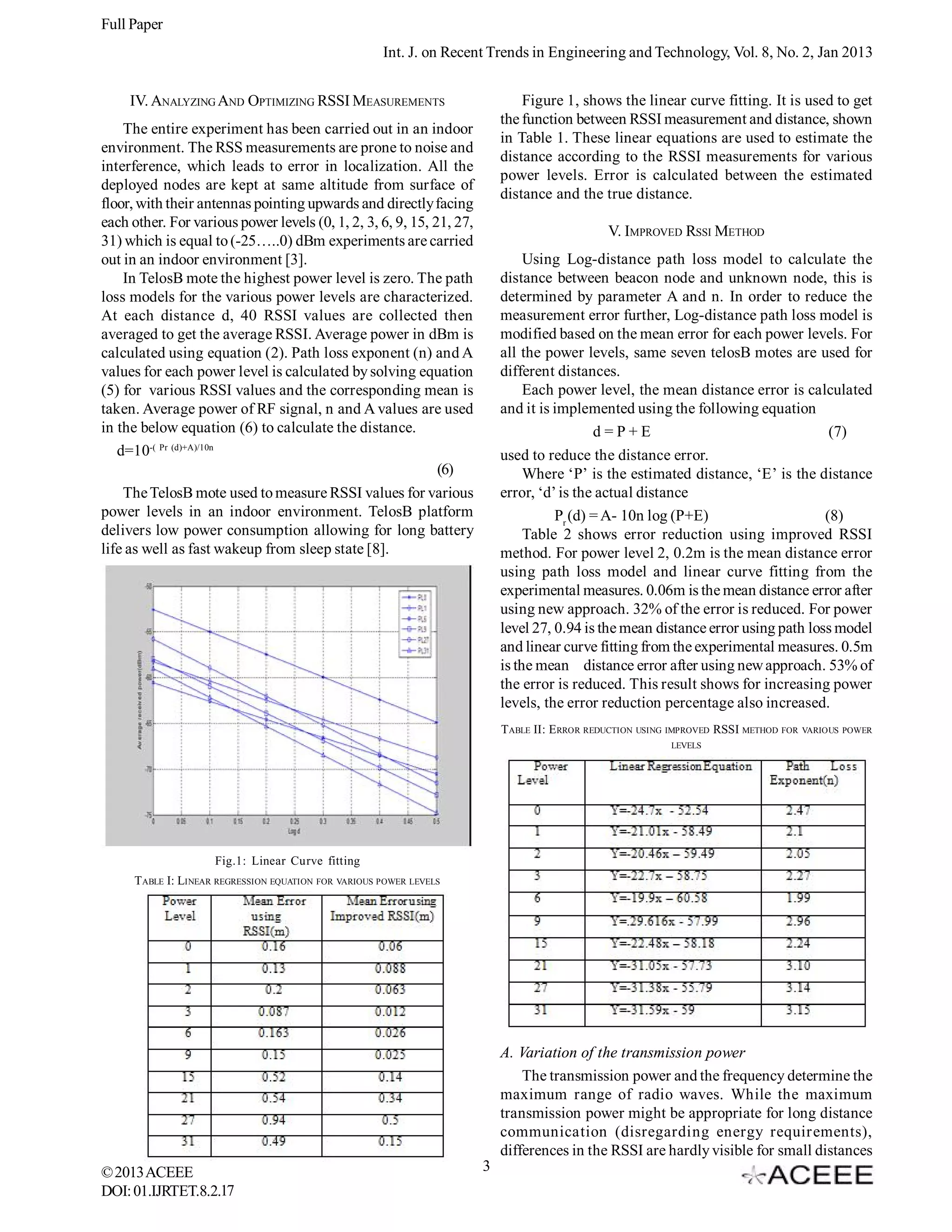 Full Paper Int. J. on Recent Trends in Engineering and Technology, Vol. 8, No. 2, Jan 2013 Figure 1, shows the linear curve fitting. It is used to get the function between RSSI measurement and distance, shown in Table 1. These linear equations are used to estimate the distance according to the RSSI measurements for various power levels. Error is calculated between the estimated distance and the true distance. IV. ANALYZING AND OPTIMIZING RSSI MEASUREMENTS The entire experiment has been carried out in an indoor environment. The RSS measurements are prone to noise and interference, which leads to error in localization. All the deployed nodes are kept at same altitude from surface of floor, with their antennas pointing upwards and directly facing each other. For various power levels (0, 1, 2, 3, 6, 9, 15, 21, 27, 31) which is equal to (-25…..0) dBm experiments are carried out in an indoor environment [3]. In TelosB mote the highest power level is zero. The path loss models for the various power levels are characterized. At each distance d, 40 RSSI values are collected then averaged to get the average RSSI. Average power in dBm is calculated using equation (2). Path loss exponent (n) and A values for each power level is calculated by solving equation (5) for various RSSI values and the corresponding mean is taken. Average power of RF signal, n and A values are used in the below equation (6) to calculate the distance. d=10-( Pr (d)+A)/10n (6) The TelosB mote used to measure RSSI values for various power levels in an indoor environment. TelosB platform delivers low power consumption allowing for long battery life as well as fast wakeup from sleep state [8]. V. IMPROVED RSSI METHOD Using Log-distance path loss model to calculate the distance between beacon node and unknown node, this is determined by parameter A and n. In order to reduce the measurement error further, Log-distance path loss model is modified based on the mean error for each power levels. For all the power levels, same seven telosB motes are used for different distances. Each power level, the mean distance error is calculated and it is implemented using the following equation d=P+E (7) used to reduce the distance error. Where ‘P’ is the estimated distance, ‘E’ is the distance error, ‘d’ is the actual distance Pr (d) = A- 10n log (P+E) (8) Table 2 shows error reduction using improved RSSI method. For power level 2, 0.2m is the mean distance error using path loss model and linear curve fitting from the experimental measures. 0.06m is the mean distance error after using new approach. 32% of the error is reduced. For power level 27, 0.94 is the mean distance error using path loss model and linear curve fitting from the experimental measures. 0.5m is the mean distance error after using new approach. 53% of the error is reduced. This result shows for increasing power levels, the error reduction percentage also increased. TABLE II: ERROR REDUCTION USING IMPROVED RSSI METHOD FOR VARIOUS POWER LEVELS Fig.1: Linear Curve fitting TABLE I: LINEAR REGRESSION EQUATION FOR VARIOUS POWER LEVELS A. Variation of the transmission power The transmission power and the frequency determine the maximum range of radio waves. While the maximum transmission power might be appropriate for long distance communication (disregarding energy requirements), differences in the RSSI are hardly visible for small distances © 2013 ACEEE DOI: 01.IJRTET.8.2.17 3 
