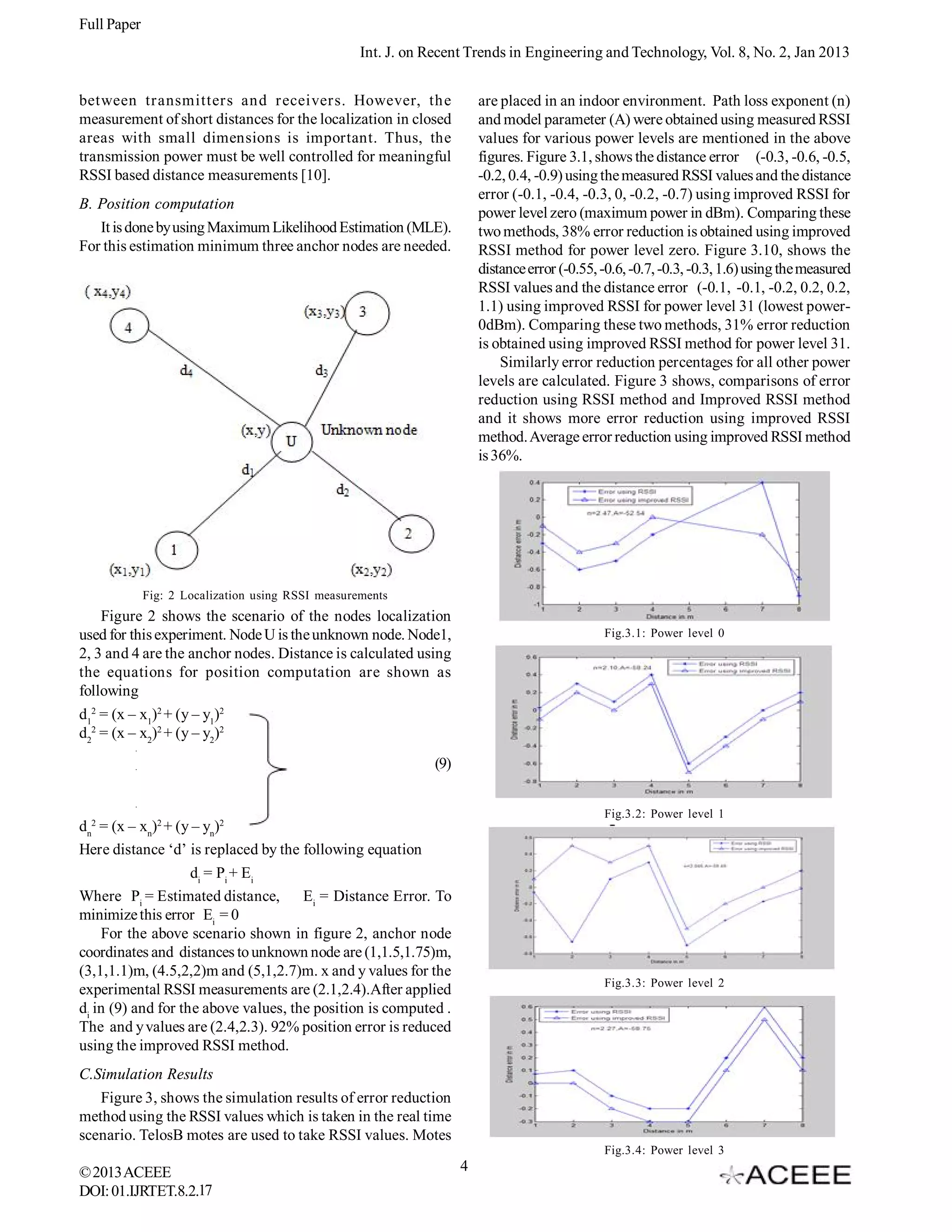 Full Paper Int. J. on Recent Trends in Engineering and Technology, Vol. 8, No. 2, Jan 2013 between transmitters and receivers. However, the measurement of short distances for the localization in closed areas with small dimensions is important. Thus, the transmission power must be well controlled for meaningful RSSI based distance measurements [10]. are placed in an indoor environment. Path loss exponent (n) and model parameter (A) were obtained using measured RSSI values for various power levels are mentioned in the above figures. Figure 3.1, shows the distance error (-0.3, -0.6, -0.5, -0.2, 0.4, -0.9) using the measured RSSI values and the distance error (-0.1, -0.4, -0.3, 0, -0.2, -0.7) using improved RSSI for power level zero (maximum power in dBm). Comparing these two methods, 38% error reduction is obtained using improved RSSI method for power level zero. Figure 3.10, shows the distance error (-0.55, -0.6, -0.7, -0.3, -0.3, 1.6) using the measured RSSI values and the distance error (-0.1, -0.1, -0.2, 0.2, 0.2, 1.1) using improved RSSI for power level 31 (lowest power0dBm). Comparing these two methods, 31% error reduction is obtained using improved RSSI method for power level 31. Similarly error reduction percentages for all other power levels are calculated. Figure 3 shows, comparisons of error reduction using RSSI method and Improved RSSI method and it shows more error reduction using improved RSSI method. Average error reduction using improved RSSI method is 36%. B. Position computation It is done by using Maximum Likelihood Estimation (MLE). For this estimation minimum three anchor nodes are needed. Fig: 2 Localization using RSSI measurements Figure 2 shows the scenario of the nodes localization used for this experiment. Node U is the unknown node. Node1, 2, 3 and 4 are the anchor nodes. Distance is calculated using the equations for position computation are shown as following d12 = (x – x1)2 + (y – y1)2 d22 = (x – x2)2 + (y – y2)2 Fig.3.1: Power level 0 . . (9) . Fig.3.2: Power level 1 2 dn = (x – xn)2 + (y – yn)2 Here distance ‘d’ is replaced by the following equation di = Pi + Ei Where Pi = Estimated distance, Ei = Distance Error. To minimize this error Ei = 0 For the above scenario shown in figure 2, anchor node coordinates and distances to unknown node are (1,1.5,1.75)m, (3,1,1.1)m, (4.5,2,2)m and (5,1,2.7)m. x and y values for the experimental RSSI measurements are (2.1,2.4).After applied di in (9) and for the above values, the position is computed . The and y values are (2.4,2.3). 92% position error is reduced using the improved RSSI method. Fig.3.3: Power level 2 C.Simulation Results Figure 3, shows the simulation results of error reduction method using the RSSI values which is taken in the real time scenario. TelosB motes are used to take RSSI values. Motes Fig.3.4: Power level 3 © 2013 ACEEE DOI: 01.IJRTET.8.2.17 4 