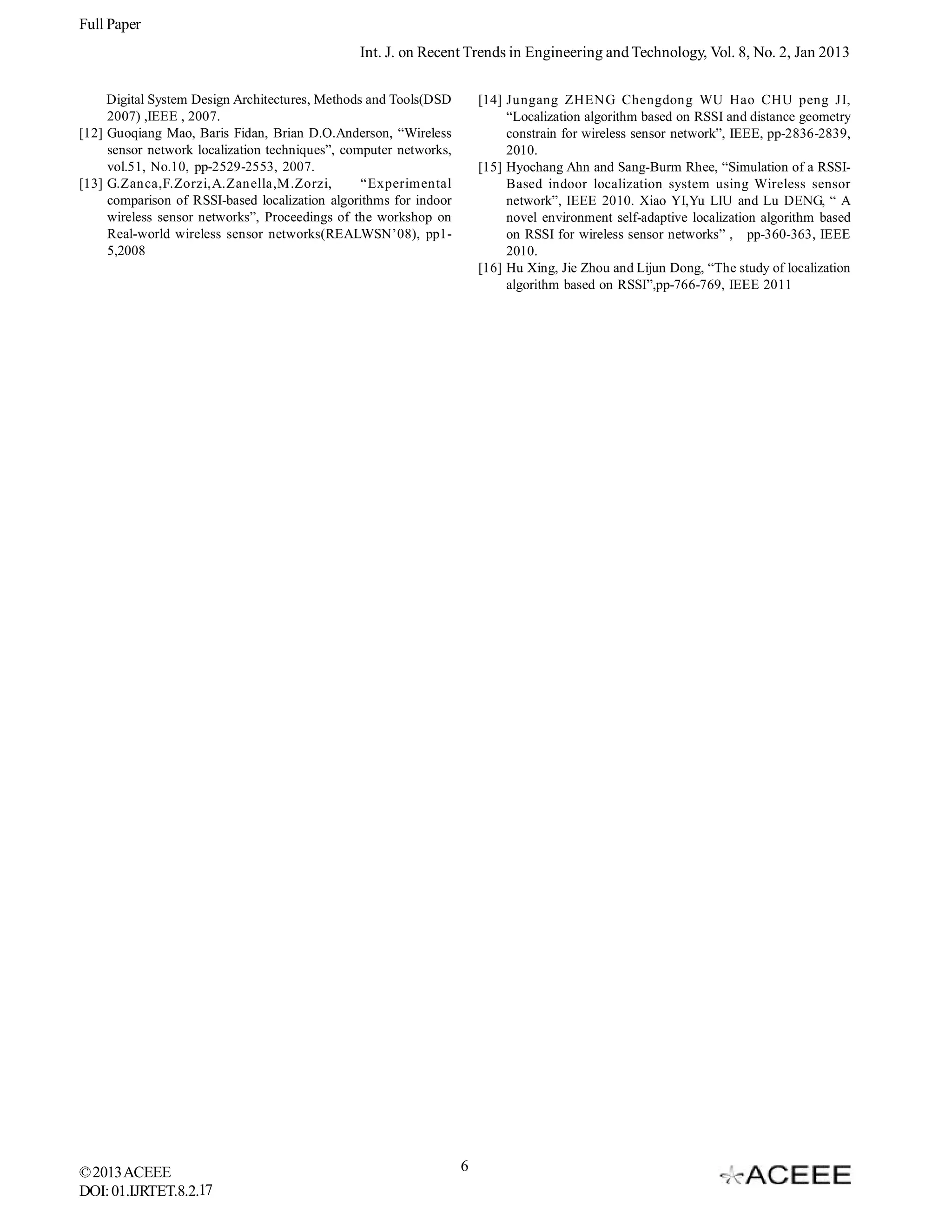 Full Paper Int. J. on Recent Trends in Engineering and Technology, Vol. 8, No. 2, Jan 2013 Digital System Design Architectures, Methods and Tools(DSD 2007) ,IEEE , 2007. [12] Guoqiang Mao, Baris Fidan, Brian D.O.Anderson, “Wireless sensor network localization techniques”, computer networks, vol.51, No.10, pp-2529-2553, 2007. [13] G.Zanca,F.Zorzi,A.Zanella,M.Zorzi, “Experimental comparison of RSSI-based localization algorithms for indoor wireless sensor networks”, Proceedings of the workshop on Real-world wireless sensor networks(REALWSN’08), pp15,2008 © 2013 ACEEE DOI: 01.IJRTET.8.2.17 [14] Jungang ZHENG Chengdong WU Hao CHU peng JI, “Localization algorithm based on RSSI and distance geometry constrain for wireless sensor network”, IEEE, pp-2836-2839, 2010. [15] Hyochang Ahn and Sang-Burm Rhee, “Simulation of a RSSIBased indoor localization system using Wireless sensor network”, IEEE 2010. Xiao YI,Yu LIU and Lu DENG, “ A novel environment self-adaptive localization algorithm based on RSSI for wireless sensor networks” , pp-360-363, IEEE 2010. [16] Hu Xing, Jie Zhou and Lijun Dong, “The study of localization algorithm based on RSSI”,pp-766-769, IEEE 2011 6 
