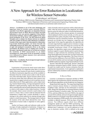 Full Paper
Int. J. on Recent Trends in Engineering and Technology, Vol. 8, No. 2, Jan 2013

A New Approach for Error Reduction in Localization
for Wireless Sensor Networks
K.Vadivukkarasi1 and R.Kumar2
1

Assistant Professor, SRM University /Department of Electronics and Communication Engineering, Chennai, India
2
Professor, SRM University /Department of Electronics and Communication Engineering, Chennai, India
vadivukarasi.k@ktr.srmuniv.ac.in and kumar.r@ktr.srmuniv.ac.in
nodes of initially unknown positions will be called unknown
nodes. After the sensor node has been deployed, the mobile
beacon assists the unknown nodes in localizing themselves.
The mobile beacon can be a human operator, an unmanned
vehicle deployed with the sensor network, or in the case of a
deployment from a plane, the plane itself. With regard to the
mechanisms used for estimating location, the localization
protocols are divided into two categories: range-free and
range-based. In the range free approaches, the algorithms do
not need range hardware support and are immune to range
measurement errors while providing less accurate but still
acceptable localization results. In the range-based approaches, the algorithms require more sophisticated range
hardware support to acquire absolute point-to-point distance
estimates or angle estimates for calculating locations. The
range-based approaches provide more accurate localization
results than the range-free algorithms. The Time of Arrival
(TOA) and time difference of arrival (TDOA), the angle of
arrival (AOA) method, and received signal strength indicator (RSSI) method are popular range based method [13] [16].
Section 2 describes the related work. Section 3 describes
the distance estimation based on RSSI. Section 4 explains
the path loss model used for location estimation from the
experimental measurements. A new approach is explained in
Section 5 followed by simulation results and Section 6 follows
the conclusion.

Abstract— Localization is one of the most challenging and
important issues in wireless sensor networks (WSNs),
especially if cost effective approaches are demanded. Distance
measurement based on RSSI (Received Signal Strength
Indication) is a low cost and low complexity of the distance
measurement technique, and it is widely applied in the rangebased localization of the WSN. The RSS (Received Signal
Strength) used to estimate the distance between an unknown
node and a number of reference nodes with known co-ordinates.
Location of the target node is then determined by trilateration.
Log-normal shadowing model, can better describe the
relationship between the RSSI value and distance. Non-line
of sight and multipath transmission effects as the indoor
environment, the distance error or ranging error is large. In
this paper, experimental results that are carried out to analyze
the sensitivity of RSSI measurements in an indoor
environment for various power levels are presented. Location
error influenced by distance measure error and network
connectivity is analyzed.
Index Terms— Localization, Received signal strength indicator
(RSSI), Power levels, Anchor.

I. INTRODUCTION
Localization is the process by which sensor nodes determine their location. It is important when there is an uncertainty of the exact location of some fixed or mobile devices.
An effective localization algorithm uses all the available information from the wireless sensor nodes to infer the position of the individual nodes. Sensor locations allows one to
use diverse sensor data more efficiency, plan resource routing priorities to support network services or perform surveillance effectively [3]. Many applications, such as object tracking, location based routing, coverage management and collaborative signal processing, require that sensor nodes be
able to automatically and accurately determine their absolute
or relative (with respect to other nodes) locations. Consider
the example, where a sensor network is used to detect a fire
event in a forest. Once a sensor node has detected that the
temperature is higher than a certain threshold, it sends a
message to the central authority by relaying through other
nodes in a multi-hop manner. The message needs to indicate
the location of the node which detected the event. Thus,
localization of sensor nodes is important in some applications.
Anchor (or) beacon nodes and unknown nodes are the
two types of nodes employed in localization. A beacon is a
node aware of its location (e.g. equipped with GPS). The
© 2013 ACEEE
DOI: 01.IJRTET.8.2.17

II. RELATED WORK
Location is considered an important attribute in WSN.
With regard to the mechanisms used for estimating location,
the localization algorithms can be divided into two categories:
Range-based and range-free. The range-based algorithms
need to measure precise distance or orientation between
neighbour nodes, and then use the information to localize
nodes. Range-free algorithms use estimated distance instead
of metrical distance to localize nodes. The time of arrival
(TOA), and time difference of arrival (TDOA), the angle of
arrival (AOA) method, and received signal strength indicator
(RSSI) method are all popular range based methods [2], [6].
Since the emergence of GPS systems, the various techniques
available to identify locations, TOA has been of the least
interest. Two different signals which have different
propagation speeds are used for TDOA positioning. The
signal can be a pilot from a mobile node, when the mobile’s
absolute time is unknown, or it can be unknown as is the
case in electronic warfare. AOA is defined as the angle
1

 