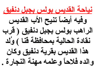 ‫نياحة القديس بولس بجبل دنفيق‬
‫وفيه أيضا تنيح الب القديس‬
‫ ً‬
‫الراهب بولس بجبل دنفيق ) قرب‬
‫نقادة الحالية بمحافظة قنا ( ولد‬
‫فُ‬
‫هذا القديس بقرية دنفيق وكان‬
‫والده فلحا وعلمه مهنة النجارة .‬
‫ ً‬

 