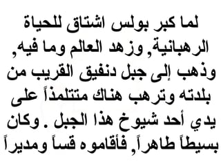 ‫لما كبر بولس اشتاق للحياة‬
‫الرهبانية, وزهد العالم وما فيه,‬
‫وذهب إلى جبل دنفيق القريب من‬
‫بلدته وترهب هناك متتلمذا على‬
‫ ً‬
‫يدي أحد شيوخ هذا الجبل . وكان‬
‫ ً‬
‫بسيطا طاهرا, فأقاموه قسا ومديرا‬
‫ ً‬
‫ ً‬
‫ ً‬

 