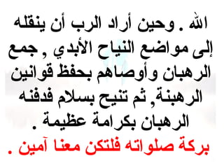 ‫ال . وحين أراد الرب أن ينقله‬
‫إلى مواضع النياح البدي , جمع‬
‫الرهبان وأوصاهم بحفظ قوانين‬
‫الرهبنة, ثم تنيح بسل م فدفنه‬
‫الرهبان بكرامة عظيمة .‬
‫بركة صلواته فلتكن معنا آمين .‬

 