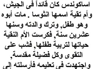 ‫اساكوندس كان قائدا فى الجيش،‬
‫ ً‬
‫وأم تقية اسمها انثوسا . مات أبوه‬
‫وهو طف ل, وترك والدته وسنها‬
‫عشرين سنة, فكرست الم النقية‬
‫حياتها لتربية طفلها, فشب على‬
‫التقوى وك ل فضيلة مقدسة,‬
‫واجتهدت فى تعليمه فأرسلته إلى‬

 