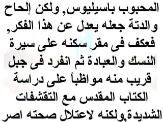 ‫المحبوب باسيليوس, ولكن إلحاح‬
‫والدتة جعله يعدل عن هذا الفكر,‬
‫فعكف فى مقر سكنه على سيرة‬
‫النسك والعبادة ثم انفرد فى جبل‬
‫قريب منه مواظبا على دراسة‬
‫ ً‬
‫الكتاب المقدس مع التقشفات‬
‫الشديدة,ولكنه لعتلل صحته اصر‬

 