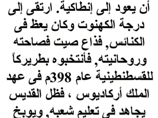 ‫أن يعود إلى إنطاكية. ارتقى إلى‬
‫درجة الكهنوت وكان يعظ فى‬
‫الكنائس, فذاع صيت فصاحته‬
‫وروحانيته, فأنتخبوه بطريرك  ً‬
‫ا‬
‫للقسطنطينية عام 893م فى عهد‬
‫الملك أركاديوس ، فظل القديس‬
‫يجاهد فى تعليم شعبه, ويوبخ‬

 