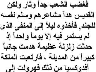 ‫فغضب الشعب جدا وثار ولكن‬
‫ ً‬
‫القديس هدأ مشاعرهم وسلم نفسه‬
‫للجند, فأخذوه ليل إلى المنفى الذى‬
‫ ً‬
‫لم يستمر فيه إل يوما واحدا إذ‬
‫ ً‬
‫ ً‬
‫حدثت زلزلة عظيمة هدمت جانب  ً‬
‫ا‬
‫كبيرا من المدينة ، فارتعبت الملكة‬
‫ ً‬
‫أفدوكسيا من ذلك فهرولت إلى‬

 