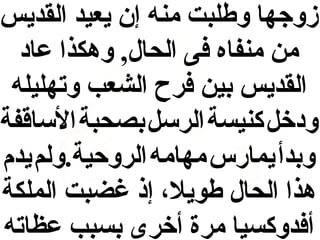 ‫زوجها وطلبت منه إن يعيد القديس‬
‫من منفاه فى الحال, وهكذا عاد‬
‫القديس بين فرح الشعب وتهليله‬
‫ودخل كنيسة الرسل بصحبة الساقفة‬
‫وبدأ يمارس مهامه الروحية.ولم يدم‬
‫هذا الحال طويل ، إذ غضبت الملكة‬
‫أفدوكسيا مرة أخرى بسبب عظاته‬

 