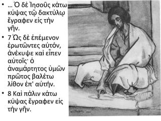 • … Ὁ δὲ Ἰησοῦς κάτω
κύψας τῷ δακτύλῳ
ἔγραφεν εἰς τὴν
γῆν.
• 7 Ὡς δὲ ἐπέμενον
ἐρωτῶντες αὐτόν,
ἀνέκυψε καὶ εἶπεν
αὐτοῖς· ὁ
ἀναμάρτητος ὑμῶν
πρῶτος βαλέτω
λίθον ἐπ' αὐτήν.
• 8 Καὶ πάλιν κάτω
κύψας ἔγραφεν εἰς
τὴν γῆν.

 