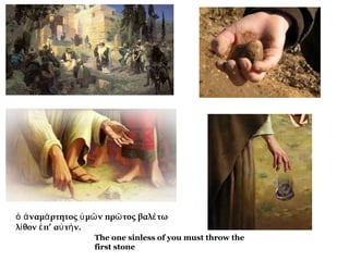ὁ ἀ ναμά ρτητος ὑ μῶ ν πρῶ τος βαλέ τω
λί θον ἐ π’ αὐ τή ν. 
The one sinless of you must throw the
first stone

 