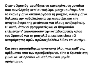 Όταν ο Χριστός αρνήθηκε να κατακρίνει τη γυναίκα
που συνελήφθη «επ' αυτοφώρω μοιχευομένη», δεν
το έκανε για να δικαιολογήσει τη μοιχεία, αλλά για να
δηλώσει την καθολικότητα της αμαρτίας και την
αναγκαιότητα της μετάνοιας για όλους ανεξαιρέτως.
Γι' αυτό, όταν οι γραμματείς και οι Φαρισαίοι
επέμεναν ν' αποσπάσουν την καταδικαστική κρίση
του Χριστού για τη μοιχαλίδα, εκείνος είπε: «Ο
αναμάρτητος υμών πρώτος βαλέτω λίθον επ' αυτήν».
Και όταν αποσύρθηκαν σιγα-σιγά όλοι, «εις καθ' εις,
αρξάμενοι από των πρεσβυτέρων», είπε ο Χριστός στη
γυναίκα: «Πορεύου και από του νυν μηκέτι
αμάρτανε».

 