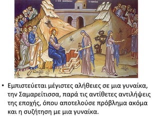 • Εμπιστεύεται μέγιστες αλήθειες σε μια γυναίκα,
την Σαμαρείτισσα, παρά τις αντίθετες αντιλήψεις
της εποχής, όπου αποτελούσε πρόβλημα ακόμα
και η συζήτηση με μια γυναίκα.

 