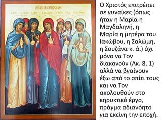 • Ο Χριστός επιτρέπει
σε γυναίκες (όπως
ήταν η Μαρία η
Μαγδαληνή, η
Μαρία η μητέρα του
Ιακώβου, η Σαλώμη,
η Σουζάνα κ. ά.) όχι
μόνο να Τον
διακονούν (Λκ. 8, 1)
αλλά να βγαίνουν
έξω από το σπίτι τους
και να Τον
ακολουθούν στο
κηρυκτικό έργο,
πράγμα αδιανόητο
για εκείνη την εποχή.

 