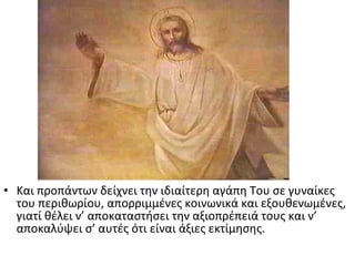 • Και προπάντων δείχνει την ιδιαίτερη αγάπη Του σε γυναίκες
του περιθωρίου, απορριμμένες κοινωνικά και εξουθενωμένες,
γιατί θέλει ν’ αποκαταστήσει την αξιοπρέπειά τους και ν’
αποκαλύψει σ’ αυτές ότι είναι άξιες εκτίμησης.

 