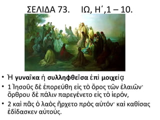 ΣΕΛΙΔΑ 73.

ΙΩ, Η΄,1 – 10.

• Ἡ γυναῖ κα ἡ συλληφθεῖ σα ἐ πὶ μοιχείᾳ
• 1 Ἰησοῦς δὲ ἐπορεύθη εἰς τὸ ὄρος τῶν ἐλαιῶν·
ὄρθρου δὲ πάλιν παρεγένετο εἰς τὸ ἱερόν,
• 2 καὶ πᾶς ὁ λαὸς ἤρχετο πρὸς αὐτόν· καὶ καθίσας
ἐδίδασκεν αὐτούς.

 
