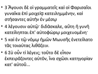 • 3 Ἄγουσι δὲ οἱ γραμματεῖς καὶ οἱ Φαρισαῖοι
γυναῖκα ἐπὶ μοιχείᾳ κατειλημμένην, καὶ
στήσαντες αὐτὴν ἐν μέσῳ
• 4 λέγουσιν αὐτῷ· διδάσκαλε, αὕτη ἡ γυνὴ
κατείληπται ἐπ' αὐτοφώρῳ μοιχευομένη·
• 5 καὶ ἐν τῷ νόμῳ ἡμῶν Μωυσῆς ἐνετείλατο
τὰς τοιαύτας λιθάζειν.
• 6 Σὺ οὖν τί λέγεις; τοῦτο δὲ εἶπον
ἐκπειράζοντες αὐτόν, ἵνα σχῶσι κατηγορίαν
κατ' αὐτοῦ...

 