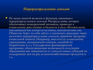 Перераспределение доходов


Не менее важной является и функция, связанная с
перераспределением доходов. Распределение, которое
обеспечивает конкурентный механизм, приводит к
социальному расслоению и бедности в силу обстоятельств,
находящихся вне контроля человека, неподвластных ему.
Общество берет на себя заботу о неимущих гражданах через
налоговое перераспределение доходов, принятие программ
социальной защиты. Например, выплаты по социальному
страхованию, медицинской помощи, пособий по
безработице и т.д. Государством финансируются
программы, обеспечивающие возможность получения
образования вне зависимости от доходов семьи, субсидий на
поддержание цен на ряд сельскохозяйственных продуктов и
т.д.

 
