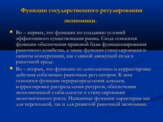 Функции государственного регулирования
экономики.




Во – первых, это функции по созданию условий
эффективного существования рынка. Сюда относятся
функции обеспечения правовой базы функционирования
рыночного хозяйства, а также функция стимулирования и
защиты конкуренции, как главной движущей силы в
рыночной среде.
Во – вторых, это функции по дополнению и корректировке
действия собственно рыночных регуляторов. К ним
относятся функции перераспределения доходов,
корректировки распределения ресурсов, обеспечения
экономической стабильности и стимулирования
экономического роста. Названные функции характерны как
для переходной, так и для развитой рыночной экономики.

 