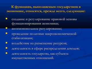 К функциям, выполняемым государством в
экономике, относятся, прежде всего, следующие:









создание и регулирование правовой основы
функционирования экономики;
антимонопольное регулирование;
проведение политики макроэкономической
стабилизации;
воздействие на размещение ресурсов;
деятельность в сфере распределения доходов;
деятельность государства, как субъекта
имущественных отношений.

 