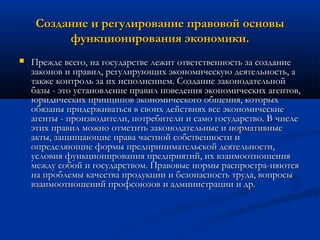 Создание и регулирование правовой основы
функционирования экономики.


Прежде всего, на государстве лежит ответственность за создание
законов и правил, регулирующих экономическую деятельность, а
также контроль за их исполнением. Создание законодательной
базы - это установление правил поведения экономических агентов,
юридических принципов экономического общения, которых
обязаны придерживаться в своих действиях все экономические
агенты - производители, потребители и само государство. В числе
этих правил можно отметить законодательные и нормативные
акты, защищающие права частной собственности и
определяющие формы предпринимательской деятельности,
условия функционирования предприятий, их взаимоотношения
между собой и государством. Правовые нормы распростра­няются
на проблемы качества продукции и безопасность труда, вопросы
взаимоотношений профсоюзов и администрации и др.

 