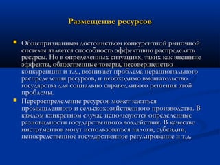 Размещение ресурсов




Общепризнанным достоинством конкурентной рыночной
системы является способность эффективно распределять
ресурсы. Но в определенных ситуациях, таких как внешние
эффекты, общественные товары, несовершенство
конкуренции и т.д., возникает проблема нерационального
распределения ресурсов, и необходимо вмешательство
государства для социально справедливого решения этой
проблемы.
Перераспределение ресурсов может касаться
промышленного и сельскохозяйственного производства. В
каждом конкретном случае используются определенные
разновидности государственного воздействия. В качестве
инструментов могут использоваться налоги, субсидии,
непосредственное государственное регулирование и т.д.

 