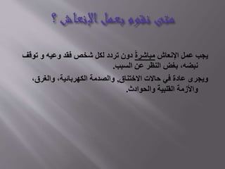 ‫يجب عمل اإلنعاش مباشرة دون تردد لكل شخص فقد وعيه و توقف‬
‫نبضه، بغض النظر عن السبب.‬
‫ويجرى عادة في حاالت االختناق, والصدمة الكهربائية، والغرق،‬
‫واألزمة القلبية والحوادث.‬

 