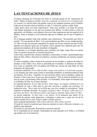 LAS TENTACIONES DE JESUS
El primer domingo de Cuaresma nos narra el conocido pasaje de las “tentaciones de
Jesús”. Mateo no duda en escribir: Jesús fue conducido al desierto por el Espíritu para
ser tentado. La vida de Jesús está guiada, como la de cualquier persona, por el Espíritu.
Cada uno de nosotros tiene su historia, su vida. Y el desierto, pronto o tarde, llega.
“¿Qué quiero decir con estas expresiones?” Algo muy sencillo: a lo largo de nuestra
vida llegan momentos en los que nos tenemos que definir. O sobrevivimos a base de
agarrarnos a la Palabra, o nos dejamos llevar por otras sugerencias que nos apartan de la
Palabra. Jesús es tentado y en la tentación opta por la Palabra, por lo que el Espíritu le
dice.
En el lenguaje popular están muy metidas estas expresiones: “Son pruebas que Dios te
manda”. “Es una prueba de Dios”. Creo personalmente que Dios no nos manda pruebas.
La vida es la que nos presenta momentos de opción en los que tenemos que dar la talla:
optamos por dejarnos guiar por el Espíritu o bien optamos por dejarnos guiar por las
apariencias tentadoras de lo más inmediato y halagador.
La Cuaresma es un tiempo oportuno para examinar qué lugar ocupa Dios en nuestra
vida, en nuestros proyectos, en nuestras decisiones.
Como Jesús, nosotros hoy estamos sometidos a tentaciones, es decir, oportunidades para
dejar de lado a Dios y buscarnos la solución a nuestros problemas con nuestros propios
medios.
El relato evangélico sitúa a Jesús en la corriente de los hombres y mujeres de todos los
tiempos. Como Adán y Eva, Jesús es solicitado por el tentador. A diferencia de Adán y
Eva, Jesús se mantiene fiel a la palabra del Padre por encima de toda duda, de toda
propuesta, de toda prueba.
La primera tentación: Si eres Hijo de Dios, di que estas piedras se conviertan en panes,
es un chantaje que tiene como centro la necesidad inmediata, la menesterosidad de todo
ser humano. Se le dice: “Agárrate a lo que necesitas ahora; sacia tu hambre y déjate de
historias. Vale lo que sirve, lo que nos saca de apuros”. Pero la solución definitiva no es
usar de cosas y de personas, Dios incluido. A lo inmediato, Jesús opone el alimento que
es la Palabra de Dios. Es el único absoluto.
La segunda tentación: Si eres Hijo de Dios, tírate abajo; sus ángeles cuidarán de ti, es
la tentación de usar a Dios para lo que nos conviene y cuando nos conviene. La
traducción sería: “Sirve creer en un Dios que nos sirve cuando lo necesitamos” Jesús
responde al tentador diciendo: No pongas a prueba a Dios. No dictes a Dios qué es lo
que tiene que hacer. No reduzcas a Dios a que haga tu voluntad: Deja a Dios ser Dios.
La tercera tentación: Te daré todo si me adoras. Es la tentación más fuerte. Es la
tentación de quienes están dispuestos a entregarse a quien sea y como sea con tal de
hacerse dueños de los otros. Poner a todos a nuestro servicio.
Jesús responde tajantemente: Sólo a Dios adorarás. Sólo a Dios servirás.
El modo de vencer la tentación que Jesús nos muestra es tener a Dios por cimiento y su
palabra como alimento.
El camino ya está marcado. Recorrerlo es tarea de cada día.
No te sorprendas de ser tentado. Sorpréndete de estar apoyado en el Señor y su Palabra
que puedas caer en la tentación.

 