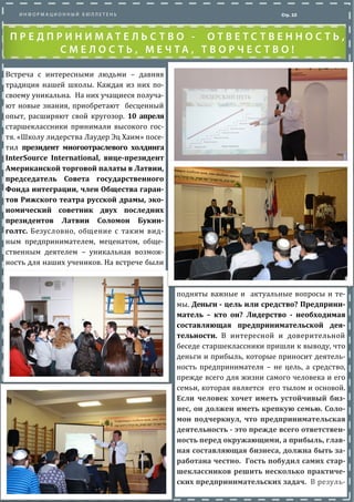 Стр. 10
Встреча с интересными людьми – давняя
традиция нашеи школы. Каждая из них по-
своему уникальна. На них учащиеся получа-
ют новые знания, приобретают бесценныи
опыт, расширяют свои кругозор. 10 апреля
старшеклассники принимали высокого
гостя. «Школу лидерства Лаудер Эц Хаим»
посетил президент многоотраслевого хол-
динга InterSource International, вице-
президент Американской торговой пала-
ты в Латвии, председатель Совета госу-
дарственного Фонда интеграции, член
Общества гарантов Рижского театра рус-
ской драмы, экономический советник
двух последних президентов Латвии Со-
ломон Букинголтс. Безусловно, общение с
таким видным предпринимателем, мецена-
том, общественным деятелем – уникальная
возможность для наших учеников. На встре-
че были подняты важные и актуальные вопро-
сы и темы. Деньги - цель или средство? Пред-
приниматель – кто он? Лидерство - необхо-
димая составляющая предпринимательской
деятельности. В интересной и доверитель-
нои беседе старшеклассники пришли к выводу,
что деньги и прибыль, которые приносит дея-
тельность предпринимателя – не цель, а сред-
ство, прежде всего для жизни самого человека
и его семьи, которая является его тылом и ос-
новои. Если человек хочет иметь устоичивыи
бизнес, он должен иметь крепкую семью. Со-
ломон подчеркнул, что предприниматель-
ская деятельность - это прежде всего ответ-
ственность перед окружающими, а прибыль,
главная составляющая бизнеса, должна
быть заработана честно. Гость побудил са-
мих старшеклассников решить несколько
практических предпринимательских задач.
 