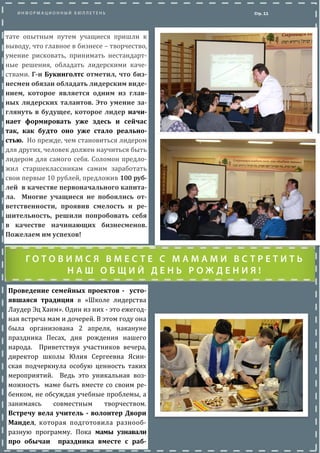 Проведение семейных проектов - усто-
явшаяся традиция в «Школе лидерства
Лаудер Эц Хаим». Один из них - это ежегод-
ная встреча мам и дочерей. В этом году
она была организована 2 апреля, накануне
праздника Песах, дня рождения нашего
народа. Приветствуя участников вечера,
директор школы Юлия Сергеевна Ясин-
ская подчеркнула особую ценность таких
мероприятии. Ведь это уникальная воз-
можность маме быть вместе со своим ре-
бенком, не обсуждая учебные проблемы, а
занимаясь совместным творчеством.
Встречу вела учитель - волонтер Двори
Мандел, которая подготовила разнооб-
разную программу. Пока мамы узнавали
про обычаи праздника вместе с раб-
Стр. 11
В результате опытным путем учащиеся
пришли к выводу, что главное в бизнесе –
творчество, умение рисковать, принимать
нестандартные решения, обладать лидер-
скими качествами. Г-н Букинголтс отме-
тил, что бизнесмен обязан обладать ли-
дерским видением, которое является од-
ним из главных лидерских талантов. Это
умение заглянуть в будущее, которое ли-
дер начинает формировать уже здесь и
сейчас так, как будто оно уже стало ре-
альностью. Но прежде, чем становиться
лидером для других, человек должен
научиться быть лидером для самого себя.
Соломон предложил старшеклассникам са-
мим заработать свои первые 10 рублеи,
предложив 100 рублеи в качестве первона-
чального капитала. Многие учащиеся не
побоялись ответственности, проявив
смелость и решительность, решили по-
пробовать себя в качестве начинающих
бизнесменов. Пожелаем им успехов!
 
