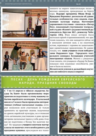 Стр. 13
нившего на иврите зажигательную песню о
веселых каникулах, проведенных на берегу
моря. Ведущие программы Юнаш Игорь и
Фридкина Вероника рассказали об удиви-
тельных особенностях этих языков, отра-
жающих культуру народа. Настоящим
украшением стал мини - спектакль «Питер
Пен», показанный участниками театраль-
ной студии «Иланит» (художественный ру-
ководитель Кругляк Ж.Г., режиссер Чебо-
тарева Л.В.). Игра юных актеров была
настолько яркои и проникновеннои, что зри-
телям казалось, что они находятся сеичас не
в школьном актовом зале, а на сказочном
остове, переживая с героями их захватываю-
щие удивительные приключения. Не удиви-
тельно, что наши учащиеся стали победите-
лями Окружного тура Городского теат-
рального конкурса Ассоциации учителей
иностранных языков. Можно с уверенно-
стью сказать, что учащиеся «Лаудер Эц Хаим»
показали свои языковые способности, уме-
ния и были на высоте.
Желаем всем успехов в дальнейшем изуче-
нии английского языка и иврита!
С 7 по 11 апреля в «Школе лидерства Ла-
удер Эц Хаим» были организованы меро-
приятия по подготовке к этому важному со-
бытию еврейского календаря. В начальной
школе и 5 классе были проведены интерак-
тивные учебные пасхальные седеры, кото-
рые позволили всем участникам не только
применить на практике знания, полученные
на уроках евреискои культуры, но и позволят
стать активными участниками и даже органи-
заторами пасхальных трапез у себя дома. А ка-
кая же подготовка к Песаху без выпечки ма-
цы? По традиции учащиеся посетили мастер-
классы по выпечке этого необходимого для
праздника кушанья, проследили все техно-
 