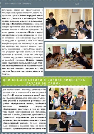 Стр. 14
Дни космонавтики - это всегда увлекательное
путешествие в загадочныи и неизведанныи
мир. С 4 -11 апреля учащимся нашей шко-
лы была предоставлена возможность при-
нять участие в городском фестивале ри-
сунков «Прерванный полёт», школьной
выставке детского творчества
«Космические просторы», а так же посе-
тить музей космонавтики им. Комарова.
Ученики 5 класса, классный руководитель
Гудкова А.А., подготовили для начальной
школы научно-познавательную викторину
«Неизведанный космос». Во всех классах
были проведены классные часы по даннои
тематике. Кульминационным событием этих
логические этапы его приготовления и
имели уникальную возможность испечь ма-
цу своими руками. Ученики среднеи школы
вместе с учителем - волонтером Двори
Мандел приняли участие в интерактив-
ной игре «Пасхальная мозаика», во время
которои проверили свои знания многочис-
ленных законов и обычаев праздника. Во
время урока - дискуссии «Песах - празд-
ник свободы» старшеклассники на осно-
ве короткого символического видеофиль-
ма обсудили в группах о том, что такое
внутреннее рабство, каковы пути достиже-
ния свободы, что человек начинает ощу-
щать, почувствовав ее вкус. В ходе дискус-
сии учащиеся привели несколько личных
примеров и ситуации, когда они сами чув-
ствовали внутреннюю несвободу и смогли
из подобнои ситуации. Недаром сказали
наши мудрецы в пасхальной Агаде, глав-
ной книге праздника: «В каждом поколе-
нии должен человек смотреть на себя
так, как будто он сам, лично, вышел из
Египта»
 