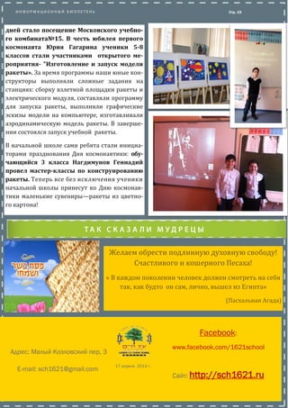Желаем обрести подлинную духовную свободу!
Счастливого и кошерного Песаха!
« В каждом поколении человек должен смотреть на себя
так, как будто он сам, лично, вышел из Египта»
(Пасхальная Агада)
Стр. 15
дней стало посещение Московского учебно-
го комбината№15. В честь юбилея первого
космонавта Юрия Гагарина ученики 5-8
классов стали участниками открытого ме-
роприятия- "Изготовление и запуск модели
ракеты». За время программы наши юные кон-
структоры выполняли сложные задания на
станциях: сборку взлетнои площадки ракеты и
электрического модуля, составляли программу
для запуска ракеты, выполняли графические
эскизы модели на компьютере, изготавливали
аэродинамическую модель ракеты. В заверше-
нии состоялся запуск учебнои ракеты.
В начальнои школе сами ребята стали инициа-
торами празднования Дня космонавтики: обу-
чающийся 3 класса Нагдимунов Геннадий
провел мастер-классы по конструированию
ракеты. Теперь все без исключения ученики
начальной школы принесут ко Дню космо-
навтики маленькие сувениры—ракеты из
цветного картона!
Facebook:
www.facebook.com/1621school
Сайт: http://sch1621.ru
E-mail: sch1621@gmail.com
Адрес: Малый Козловский пер, 3
17 апреля 2014 г.
 