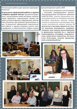 В конце урока ребята даже провели турнир фут-
болистов!
В результате проведенной работы в группах
учащиеся средней школы продемонстриро-
вали использование новои методики, позволя-
ющеи применять теоретические знания уча-
щихся в области физики, информатики, матема-
тики, биологии при решении практических за-
дач. В результате проведеннои самостоятель-
нои работы в группах учащиеся смогли скон-
струировать и самостоятельно собрать мо-
дель программируемого робота NXT.
Не отстали от учащихся и их наставники
– участники международного проекта.
Под руководством методистов компании
Israel Sci-Tech учителя продолжили пло-
дотворную работу по совершенствованию
методики проведения занятии, направ-
ленных на выявление и реализацию твор-
ческих способностеи каждого ребенка. В
результате участники проекта не толь-
ко получили возможность совершен-
ствовать свои навыки проектирования
и проведения занятий, но и ощутили
неповторимую атмосферу сотрудниче-
ства, совместного творчества, что явля-
ется, безусловно, залогом продуктив-
ной, успешной работы!
 