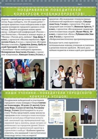Апрель—самыи разгар сезона конкурсов про-
ектов. Рады сообщить, что 10 наших ребят—
авторов проектов стали победителями и
призерами конкурсов городского уровня в
этом месяце. Даваите поздравим наших ярких
звезд—победителеи конференции «Россия—
мое Отечество», «Человек и земные миры», и
“Москва—России дочь любима”: Бар Дина, 7
класс, с проектом «Москва евреиская», Кро-
пачева Ольга, 8 класс, с проектом «История
Москвы в песнях», Гуршумов Давид, Цибуль-
ский Григорий, 10 класс с проектом
«Лалкобанк—банк свободного времени»,
Немировская Анастасия, 8 класс, с проек-
том «Соционика», Кикодзе Алиса, 8 класс, с
Стр. 5
проектом «Исследование этнокультурных
особенностеи евреиского народа», Свидер-
ская Элла, 5 класс, с проектом «Что день
грядущии нам готовит?», Янкилов Ариэль, 7
класс, с проектом «Исследование лидерских
качеств известных людеи», Валит Мила, 10
класс, с проектом «Ночь», Рубинштейн Эми-
лия, 8 класс, с проектом
«Неиролингвистическое программирование».
Большая часть этих проектов—
потенциальная помощь ученикам и учителям
в решении многих проблем. Желаем даль-
неиших подвигов и новых идеи для проектов!
Поздравляем победителеи и участников го-
родского этапа конкурса чтецов Сопченко
Александра, 10 класс (1 место), Сугакову
Веру, 2 класс (3 место), Рогожину Ванду, 3
класс (благодарность за участие). Чтобы
представить нашу школу на городском этапе
конкурса наши молодцы прошли целыи ряд
отборочных испытании: школьныи тур, му-
ниципальныи тур, окружнои тур и, наконец,
среди лучших соревновались на городском
уровне. Благодарим ребят за проявленныи
характер и стремление к победе! Особенно
приятно отметить, что занявший 1 место
Сопченко Александр читал стихотворение
на иврите!
 