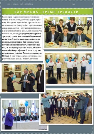 Бар мицва - одно из самых значимых со-
бытии в «Школе лидерства Лаудер Эц Ха-
им». Это время взросления, зрелости, от-
ветственности. Неслучаино празднование
совершеннолетия - всегда торжественное
и значимое событие школьнои жизни. Уже
несколько лет подряд церемония органи-
зуется в стенах Московской Хоральной
синагоги. Это очень символично, ведь
юноши, прошедшие бар мицву стано-
вятся полноправными членами общи-
ны, и, в подтверждении этого, получа-
ют особый сертификат. В этом году це-
ремония состоялась 7 апреля, накануне
Песаха. И как справедливо отметила ди-
ректор нашеи школы Юлия Сергеевна
 