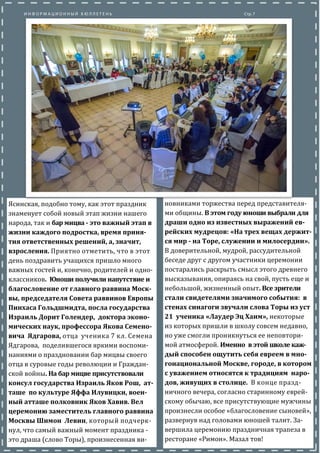 Ясинская, подобно тому, как этот праздник
знаменует собои новыи этап жизни нашего
народа, так и бар мицва - это важный этап в
жизни каждого подростка, время приня-
тия ответственных решений, а, значит,
взросления. Приятно отметить, что в этот
день поздравить учащихся пришло много
важных гостеи и, конечно, родителеи и одно-
классников. Юноши получили напутствие и
благословение от главного раввина Моск-
вы, председателя Совета раввинов Европы
Пинхаса Гольдшмидта, посла государства
Израиль Дорит Голендер, доктора эконо-
мических наук, профессора Якова Семено-
вича Ядгарова, отца ученика 7 кл. Семена
Ядгарова, поделившегося яркими воспоми-
наниями о праздновании бар мицвы своего
отца в суровые годы революции и Граждан-
скои воины. На бар мицве присутствовали
консул государства Израиль Яков Рош, ат-
таше по культуре Яффа Илувицки, воен-
ный атташе полковник Яков Хавив. Вел
церемонию заместитель главного раввина
Москвы Шимон Левин, который подчерк-
нул, что самыи важныи момент праздника -
это драша (слово Торы), произнесенная ви-
новниками торжества перед представителя-
ми общины. В этом году юноши выбрали для
драши одно из известных выражений ев-
рейских мудрецов: «На трех вещах держит-
ся мир - на Торе, служении и милосердии».
В доверительнои, мудрои, рассудительнои
беседе друг с другом участники церемонии
постарались раскрыть смысл этого древнего
высказывания, опираясь на свои, пусть еще и
небольшои, жизненныи опыт. Все зрители
стали свидетелями значимого события: в
стенах синагоги звучали слова Торы из уст
21 ученика «Лаудер Эц Хаим», некоторые
из которых пришли в школу совсем недавно,
но уже смогли проникнуться ее неповтори-
мои атмосферои. Именно в этои школе каж-
дый способен ощутить себя евреем в мно-
гонациональной Москве, городе, в котором
с уважением относятся к традициям наро-
дов, живущих в столице. В конце празд-
ничного вечера, согласно старинному евреи-
скому обычаю, все присутствующие мужчины
произнесли особое «благословение сыновеи»,
развернув над головами юношеи талит. За-
вершила церемонию праздничная трапеза в
ресторане «Римон». Мазал тов!
 