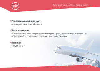 11
Рекламируемый продукт:
бронирование авиабилетов
Период:
август 2013
Цели и задачи:
привлечение максимум целевой аудитории, увеличение количества
обращений в компанию с целью заказать билеты
Кейс туристической компании «Связной Трэвел»
 