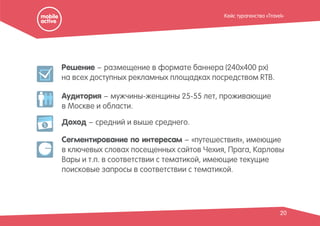 Решение – размещение в формате баннера (240х400 px)
на всех доступных рекламных площадках посредством RTB.
Аудитория – мужчины-женщины 25-55 лет, проживающие
в Москве и области.
20
Доход – средний и выше среднего.
Сегментирование по интересам – «путешествия», имеющие
в ключевых словах посещенных сайтов Чехия, Прага, Карловы
Вары и т.п. в соответствии с тематикой, имеющие текущие
поисковые запросы в соответствии с тематикой.
$
Кейс турагенства «Travel»
 