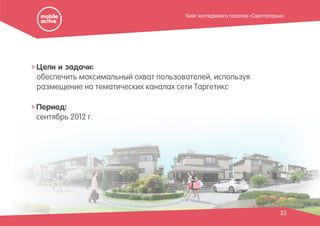 33
Период:
сентябрь 2012 г.
Цели и задачи:
обеспечить максимальный охват пользователей, используя
размещение на тематических каналах сети Таргетикс
Кейс коттеджного поселка «Светлогорье»
 