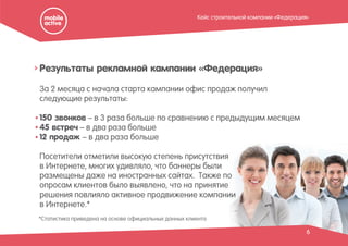 За 2 месяца с начала старта кампании офис продаж получил
следующие результаты:
150 звонков – в 3 раза больше по сравнению с предыдущим месяцем
45 встреч – в два раза больше
12 продаж – в два раза больше
Посетители отметили высокую степень присутствия
в Интернете, многих удивляло, что баннеры были
размещены даже на иностранных сайтах. Также по
опросам клиентов было выявлено, что на принятие
решения повлияло активное продвижение компании
в Интернете.*
Результаты рекламной кампании «Федерация»
6
*Статистика приведена на основе официальных данных клиента
Кейс строительной компании «Федерация»
 