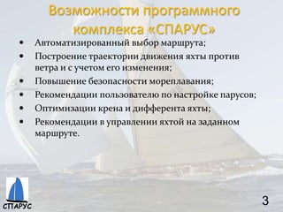 Возможности программного
комплекса «СПАРУС»
 Автоматизированный выбор маршрута;
 Построение траектории движения яхты против
ветра и с учетом его изменения;
 Повышение безопасности мореплавания;
 Рекомендации пользователю по настройке парусов;
 Оптимизации крена и дифферента яхты;
 Рекомендации в управлении яхтой на заданном
маршруте.
3СПАРУС
 