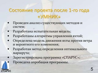 Состояние проекта после 1-го года
«УМНИК»
 Проведен анализ существующих методов и
систем;
 Разработана испытательная модель;
 Разработаны алгоритмы управления яхтой;
 Определена модель движения яхты против ветра
и вероятного его изменения;
 Разработан метод определения оптимального
маршрута;
 Зарегистрирована программа «СПАРУС»;
 Проведена апробация программы.
5СПАРУС
 